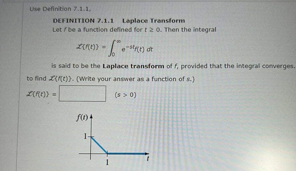 Use Definition 7.1.1,
DEFINITION 7.1.1 Laplace Transform
Let f be a function defined for t≥ 0. Then the integral
00
- S e-stf(t)
е
L{f(t)} = =
f(t) 4
is said to be the Laplace transform of f, provided that the integral converges.
to find L{f(t)}. (Write your answer as a function of s.)
L{f(t)} =
(s > 0)
dt
1