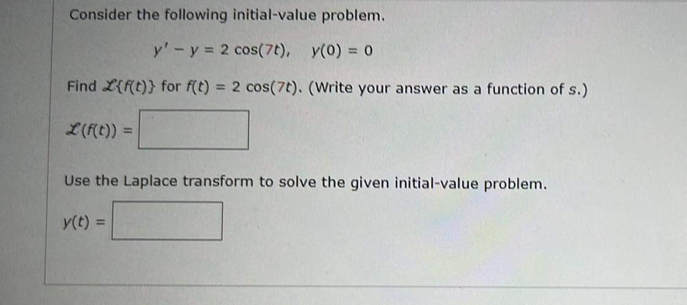 Consider the following initial-value problem.
y' - y = 2 cos(7t), y(0) = 0
Find {f(t)} for f(t) = 2 cos(7t). (Write your answer as a function of s.)
L(f(t)) =
Use the Laplace transform to solve the given initial-value problem.
y(t) =
