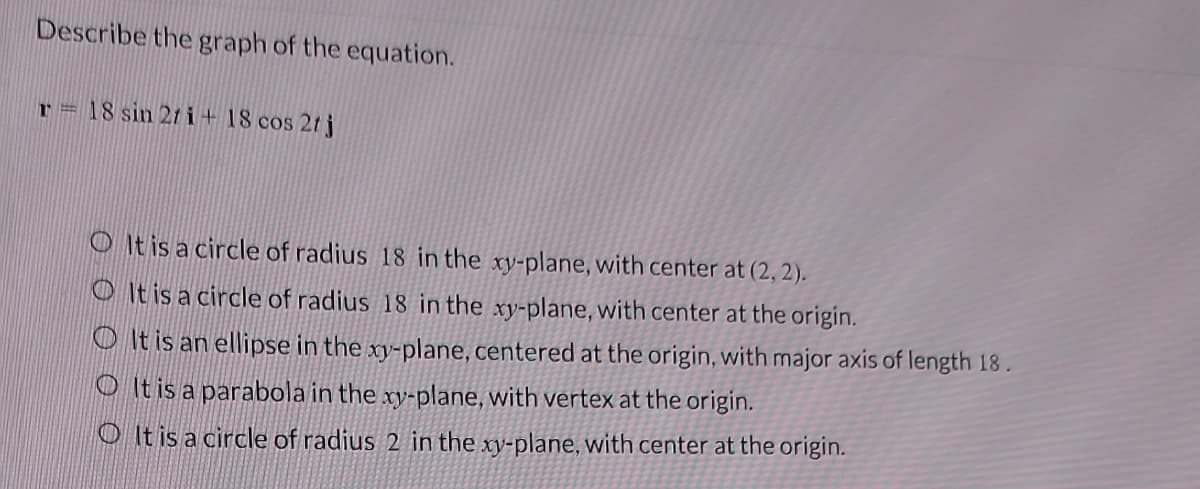 Describe the graph of the equation.
r = 18 sin 27 i+ 18 cos 2t j
It is a circle of radius 18 in the xy-plane, with center at (2, 2).
It is a circle of radius 18 in the xy-plane, with center at the origin.
It is an ellipse in the xy-plane, centered at the origin, with major axis of length 18.
It is a parabola in the xy-plane, with vertex at the origin.
OIt is a circle of radius 2 in the xy-plane, with center at the origin.