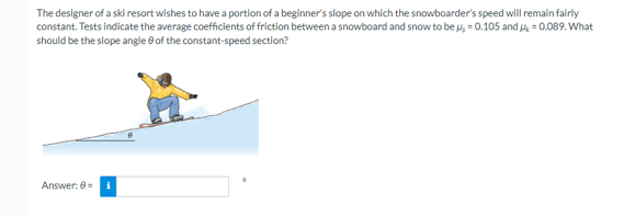 The designer of a ski resort wishes to have a portion of a beginner's slope on which the snowboarder's speed will remain fairly
constant. Tests indicate the average coefficients of friction between a snowboard and snow to be u, = 0.105 and μ = 0.089. What
should be the slope angle of the constant-speed section?
Answer: 0= i