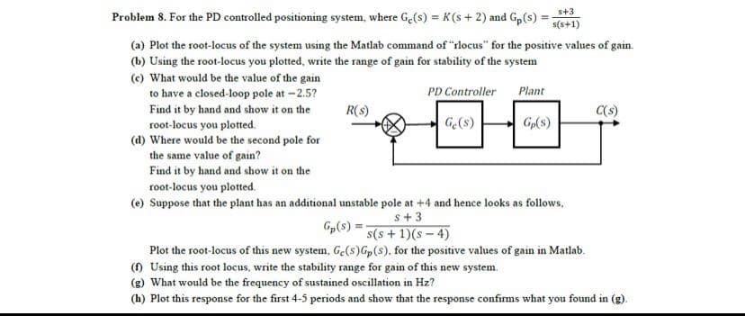 s+3
Problem 8. For the PD controlled positioning system, where Ge(s) = K(s + 2) and G,(s) :
s(s+1)
(a) Plot the root-locus of the system using the Matlab command of "rlocus" for the positive values of gain.
(b) Using the root-locus you plotted, write the range of gain for stability of the system
(c) What would be the value of the gain
to have a closed-loop pole at -2.5?
PD Controller
Plant
Find it by hand and show it on the
root-locus you plotted.
(d) Where would be the second pole for
the same value of gain?
Find it by hand and show it on the
R(s)
C(s)
G(s)
Gp(s)
root-locus you plotted.
(e) Suppose that the plant has an additional unstable pole at +4 and hence looks as follows,
s+ 3
Gp(s) = s(s + 1)(s – 4)
Plot the root-locus of this new system, Ge(s)G(s), for the positive values of gain in Matlab.
() Using this root locus, write the stability range for gain of this new system.
(g) What would be the frequency of sustained oscillation in Hz?
(h) Plot this response for the first 4-5 periods and show that the response confims what you found in (g).
