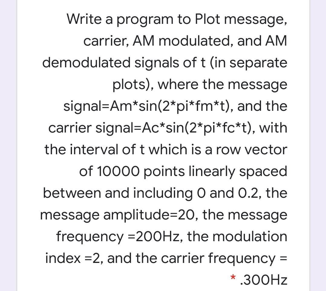 Write a program to Plot message,
carrier, AM modulated, and AM
demodulated signals of t (in separate
plots), where the message
signal=Am*sin(2*pi*fm*t), and the
carrier signal=Ac*sin(2*pi*fc*t), with
the interval of t which is a row vector
of 10000 points linearly spaced
between and including O and 0.2, the
message amplitude=20, the message
frequency =200HZ, the modulation
index =2, and the carrier frequency =
* .300HZ
