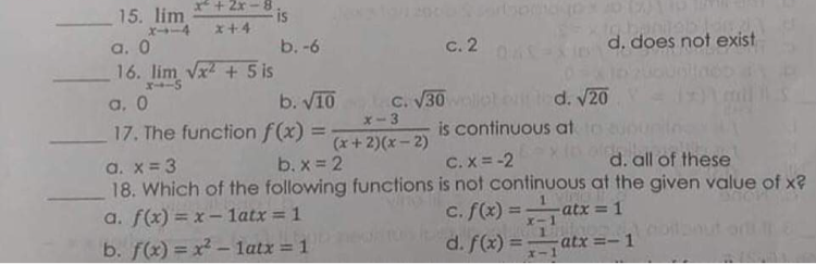 *+2r-8
is
x+4
15. lim
エ→ー4
a. 0
16. lim Vx + 5 is
X-S
b. -6
c. 2
d. does not exist
a, 0
b. V10
C. V30
d. V20
X-3
17. The function f(x) =
is continuous at
%3D
(x+ 2)(x- 2)
a. x = 3
C. X = -2
18. Which of the following functions is not continuous at the given value of x?
c. f(x) =
d. f(x) =
b. x = 2
d. all of these
1.
atx = 1
X-1
1.
atx =- 1
a. f(x) = x – latx = 1
%3D
b. f(x) = x² – latx = 1
%3D
エー
