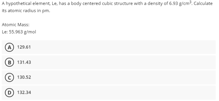 A hypothetical element, Le, has a body centered cubic structure with a density of 6.93 g/cm³. Calculate
its atomic radius in pm.
Atomic Mass:
Le: 55.963 g/mol
A) 129.61
B 131.43
130.52
132.34
