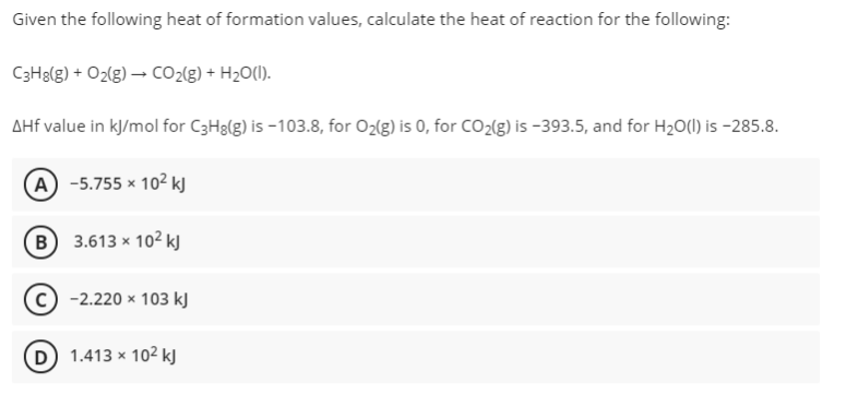 Given the following heat of formation values, calculate the heat of reaction for the following:
C3H8(g) + O2(g) → CO2{g) + H2O(I).
AHf value in kJ/mol for C3H8(g) is -103.8, for O2(g) is 0, for CO2(g) is -393.5, and for H20(1) is -285.8.
(А) -5.755 * 102 k
(в) 3.613 * 10? к
-2.220 x 103 kJ
D 1.413 x 102 kJ
