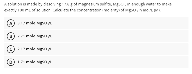 A solution is made by dissolving 17.8 g of magnesium sulfite, MgSO3, in enough water to make
exactly 100 ml of solution. Calculate the concentration (molarity) of MgSO3 in mol/L (M).
A 3.17 mole MgSO3/L
B 2.71 mole MgSO3/L
c) 2.17 mole Mgso3/L
D 1.71 mole MgSO3/L
