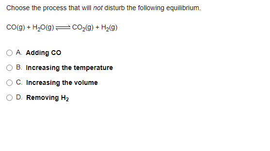 Choose the process that will not disturb the following equilibrium.
Co(g) + H20(g)
CO2(g) + H2(g)
O A. Adding co
B. Increasing the temperature
O C. Increasing the volume
D. Removing H2
