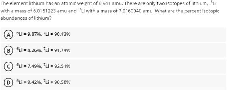 The element lithium has an atomic weight of 6.941 amu. There are only two isotopes of lithium, ©Li
with a mass of 6.0151223 amu and 7Li with a mass of 7.0160040 amu. What are the percent isotopic
abundances of lithium?
A Li = 9.87%, 7Li = 90.13%
B Li = 8.26%, Li = 91.74%
© °Li = 7.49%, 7Li = 92.51%
D Li = 9.42%, 7Li = 90.58%
