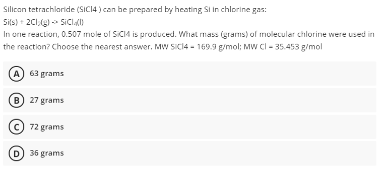 Silicon tetrachloride (SICI4 ) can be prepared by heating Si in chlorine gas:
Si(s) + 2C12(g) -> SiCI4(1)
In one reaction, 0.507 mole of SiCI4 is produced. What mass (grams) of molecular chlorine were used in
the reaction? Choose the nearest answer. MW SICI4 = 169.9 g/mol; MW Cl = 35.453 g/mol
A 63 grams
B 27 grams
72 grams
D 36 grams
