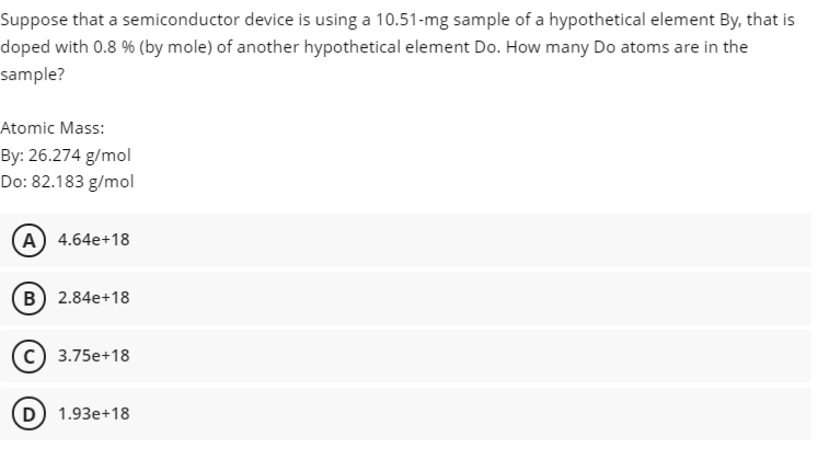 Suppose that a semiconductor device is using a 10.51-mg sample of a hypothetical element By, that is
doped with 0.8 % (by mole) of another hypothetical element Do. How many Do atoms are in the
sample?
Atomic Mass:
By: 26.274 g/mol
Do: 82.183 g/mol
A) 4.64e+18
B) 2.84e+18
3.75e+18
D) 1.93e+18
