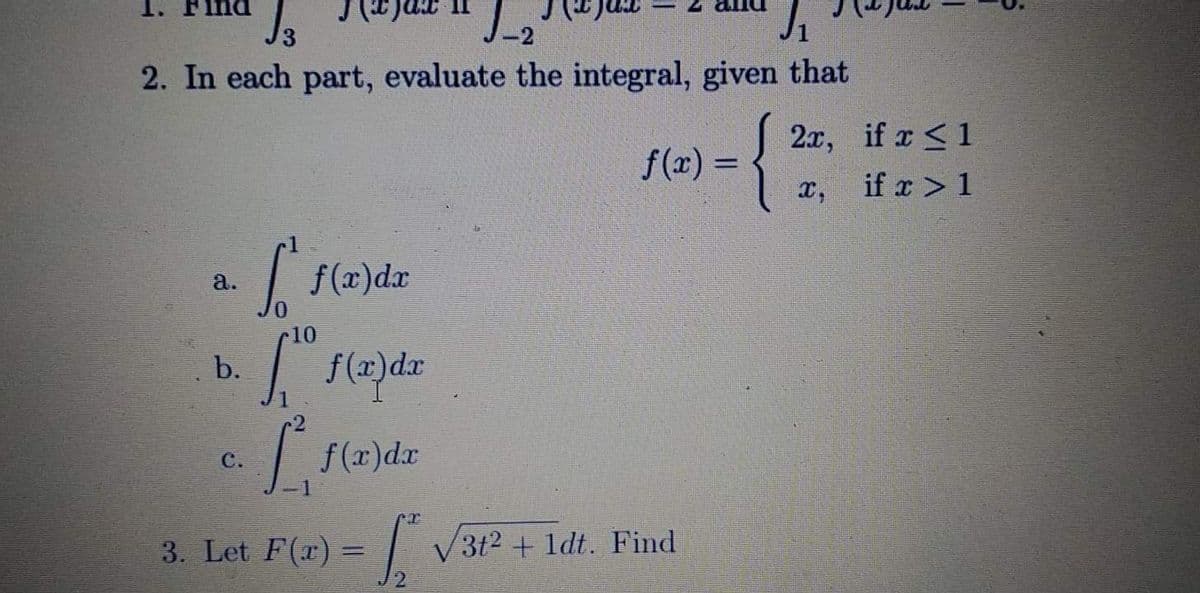 1.
2. In each part, evaluate the integral, given that
{
2x, if x<1
f(x) =
%3D
x,
if x > 1
| f(x)dr
a.
10
b.
C.
f(r)dr
3. Let F(r) = | V3t2 + 1dt. Find
12
