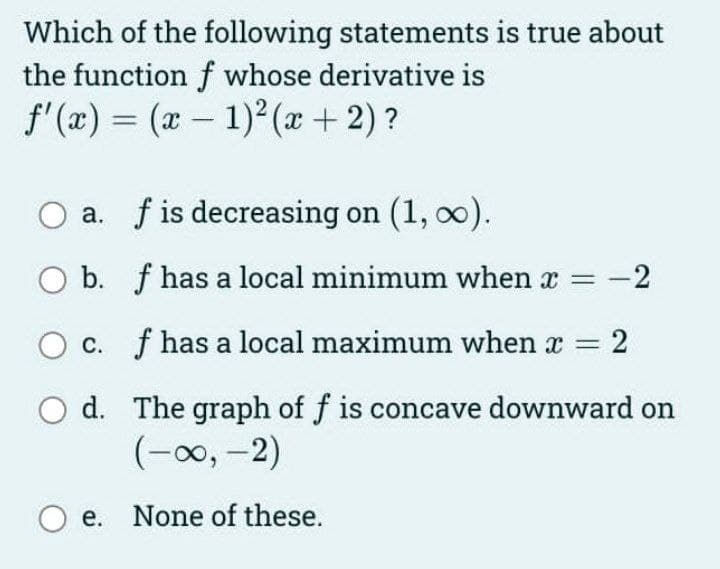 Which of the following statements is true about
the function f whose derivative is
f'(x) = (x – 1)2 (x+2)?
a. f is decreasing on (1, 00).
O b. f has a local minimum when x
c. f has a local maximum when x =
d. The graph of f is concave downward on
(-00, -2)
O e. None of these.
