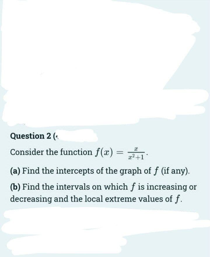 Question 2 (.
Consider the function f(x)
a2+1
(a) Find the intercepts of the graph of f (if any).
(b) Find the intervals on whichf is increasing or
decreasing and the local extreme values of f.
