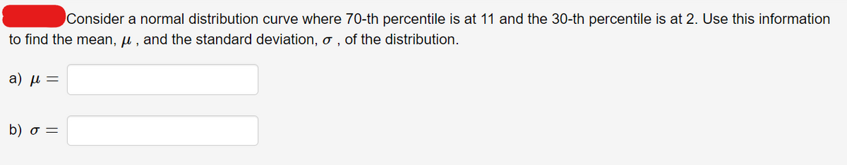 Consider a normal distribution curve where 70-th percentile is at 11 and the 30-th percentile is at 2. Use this information
to find the mean, u , and the standard deviation, o , of the distribution.
a) u =
b) σ-
