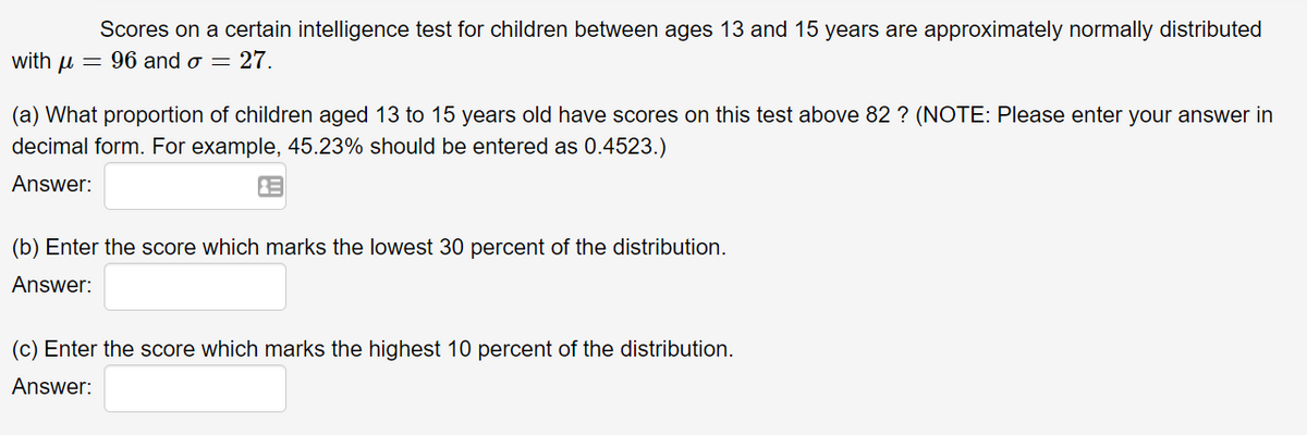 Scores on a certain intelligence test for children between ages 13 and 15 years are approximately normally distributed
with u = 96 and o = 27.
(a) What proportion of children aged 13 to 15 years old have scores on this test above 82 ? (NOTE: Please enter your answer in
decimal form. For example, 45.23% should be entered as 0.4523.)
Answer:
(b) Enter the score which marks the lowest 30 percent of the distribution.
Answer:
(c) Enter the score which marks the highest 10 percent of the distribution.
Answer:

