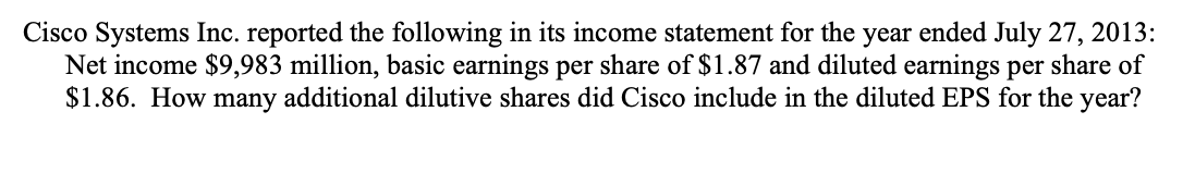 Cisco Systems Inc. reported the following in its income statement for the year ended July 27, 2013:
Net income $9,983 million, basic earnings per share of $1.87 and diluted earnings per share of
$1.86. How many additional dilutive shares did Cisco include in the diluted EPS for the year?

