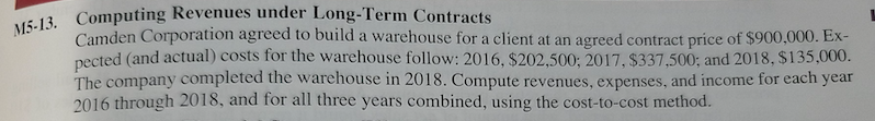M5-13. Computing Revenues under Long-Term Contracts
Camden Corporation agreed to build a warehouse for a client at an agreed contract price of $900,000. Ex-
pected (and actual) costs for the warehouse follow: 2016, $202,500; 2017, $337,500; and 2018, $135,000.
The company completed the warehouse in 2018. Compute revenues, expenses, and income for each year
2016 through 2018, and for all three years combined, using the cost-to-cost method.
