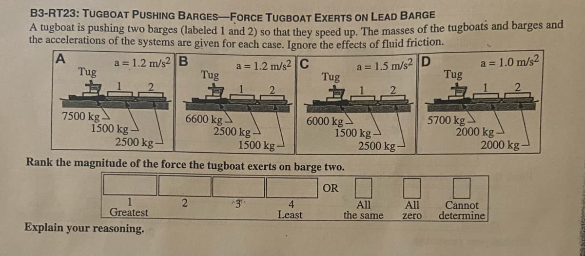 B3-RT23: TUGBOAT PUSHING BARGES-FORCE TUGBOAT EXERTS ON LEAD BARGE
A tugboat is pushing two barges (labeled 1 and 2) so that they speed up. The masses of the tugboats and barges and
the accelerations of the systems are given for each case. Ignore the effects of fluid friction.
a = 1.0 m/s2
a = 1.2 m/s2 C
Tug
a = 1.2 m/s2 B
a = 1.5 m/s2 D
Tug
Tug
Tug
7500 kg
1500 kg -
2500 kg
6600 kg-
2500 kg -
1500 kg-
6000 kg
1500 kg
2500 kg-
5700 kg
2000 kg
2000 kg
Rank the magnitude of the force the tugboat exerts on barge two.
OR
All
the same
Cannot
determine
All
1
Greatest
4
Least
zero
Explain your reasoning.
