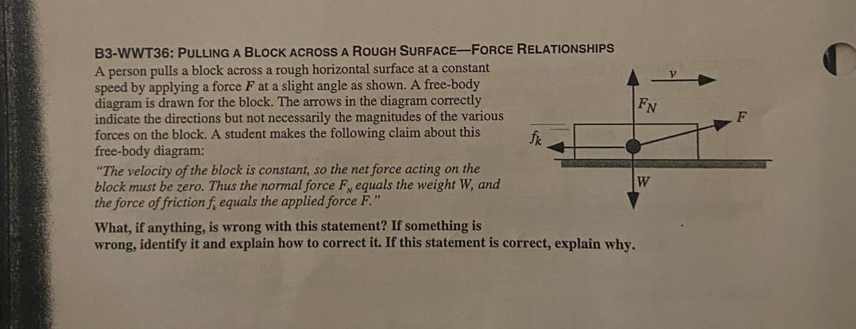 B3-WWT36: PULLING A BLOCK ACROSS A ROUGH SURFACE-FORCE RELATIONSHIPS
A person pulls a block across a rough horizontal surface at a constant
speed by applying a force F at a slight angle as shown. A free-body
diagram is drawn for the block. The arrows in the diagram correctly
indicate the directions but not necessarily the magnitudes of the various
forces on the block. A student makes the following claim about this
free-body diagram:
"The velocity of the block is constant, so the net force acting on the
block must be zero. Thus the normal force F, equals the weight W, and
the force of friction f, equals the applied force F."
FN
F
fik
W
What, if anything, is wrong with this statement? If something is
wrong, identify it and explain how to correct it. If this statement is correct, explain why.
