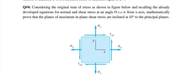 Q#4: Considering the original state of stress as shown in figure below and recalling the already
developed equations for normal and shear stress at an angle O c.c.w from x-axis, mathematically
prove that the planes of maximum in-plane shear stress are inclined at 45° to the principal planes.
