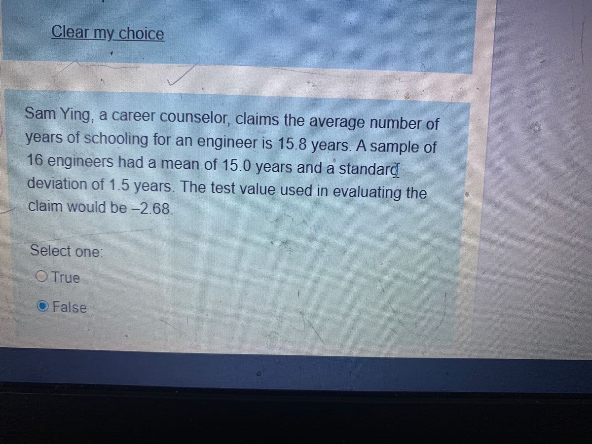 Clear my choice
Sam Ying, a career counselor, claims the average number of
years of schooling for an engineer is 15.8 years. A sample of
16 engineers had a mean of 15.0 years and a standard
deviation of 1.5 years. The test value used in evaluating the
claim would be -2.68.
Select one:
O True
False
