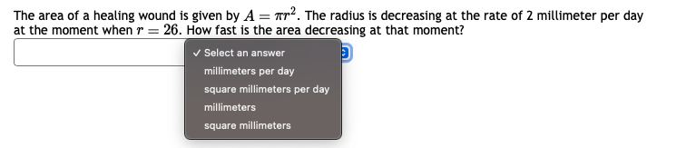 The area of a healing wound is given by A = 7². The radius is decreasing at the rate of 2 millimeter per day
at the moment when r = 26. How fast is the area decreasing at that moment?
D
✓ Select an answer
millimeters per day
square millimeters per day
millimeters
square millimeters