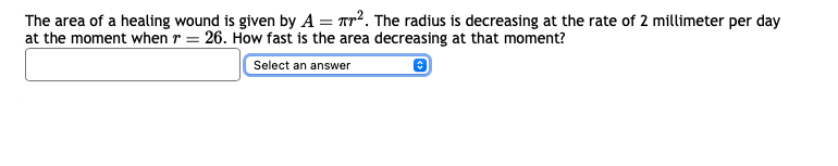 The area of a healing wound is given by A = ². The radius is decreasing at the rate of 2 millimeter per day
at the moment when r = 26. How fast is the area decreasing at that moment?
Select an answer