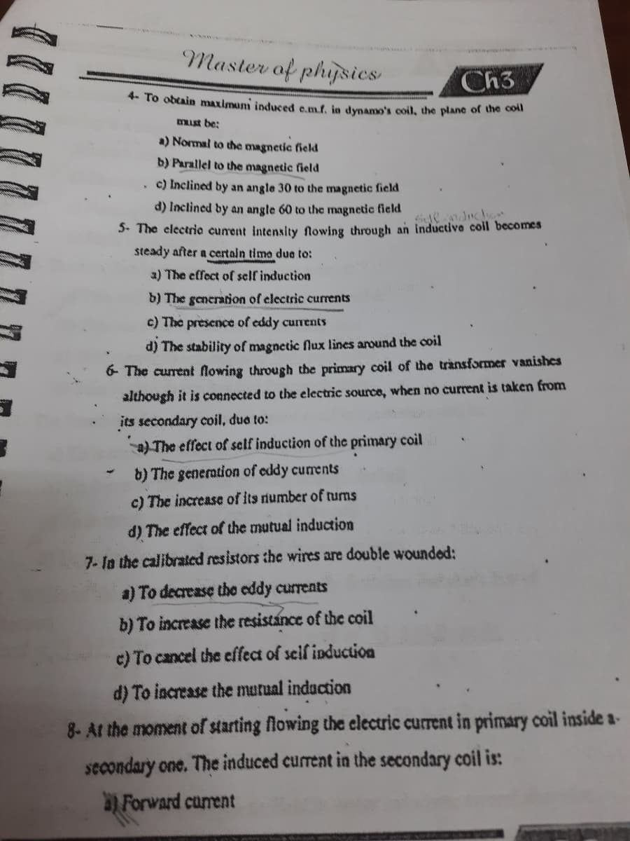 Master of phipsies
Ch3
4. To obtain maximun induced c.mf, jn dypamo's coil, the plane of the com
must be;
a) Normal to the magnetic field
b) Parallel to the magnetic field
c) Inclined by an angle 30 to the magnetic field
d) Inclined by an angle 60 to the magnetic field
. The electrie cunent intenslty flowing through an inductive coll becomes
steady after a certain time due to:
a) The effect of self induction
b) The generation of electric currents
c) The presence of eddy currents
d) The stability of magnetic flux lines around the ooil
6- The curent flowing through the primary coil of the transformer vanishes
although it is coenected to the electric source, when no current is taken from
its secondary coil, due to:
a) The effect of self induction of the primary coil
b) The generation of eddy currents
c) The increase of its number of tums
d) The effect of the mutual inducation
7- la the calibrated resistors the wires are double wounded:
a) To decrease the eddy currents
b) To increase the resistance of the coil
c) To cancel the effect of self induction
d) To increase the murual indaction
8- At the moment of starting flowing the electric current in primary coil inside a-
secondary one. The induced current in the secondary coil is:
a) Forward curent
