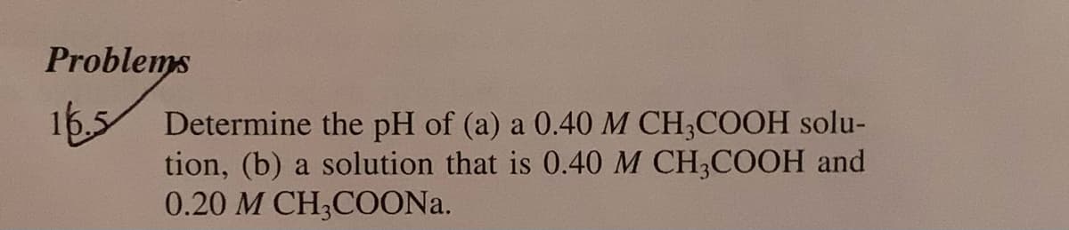 Problems
165
Determine the pH of (a) a 0.40 M CH,COOH solu-
tion, (b) a solution that is 0.40 M CH,COOH and
0.20 M CH;COON..
