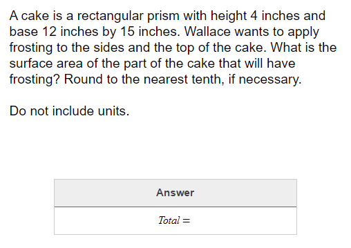 A cake is a rectangular prism with height 4 inches and
base 12 inches by 15 inches. Wallace wants to apply
frosting to the sides and the top of the cake. What is the
surface area of the part of the cake that will have
frosting? Round to the nearest tenth, if necessary.
Do not include units.
Answer
Total =
