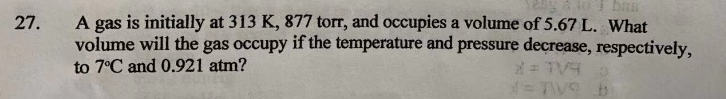 A gas is initially at 313 K, 877 torr, and occupies a volume of 5.67 L. What
volume will the gas occupy if the temperature and pressure decrease, respectively,
27.
to 7°C and 0.921 atm?
