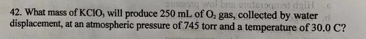 42. What mass of KCIO, will produce 250 mL of O2 gas, collected by water
displacement, at an atmospheric pressure of 745 torr and a temperature of 30.0 C?
