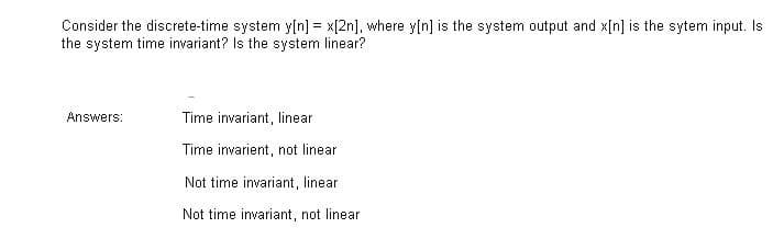 Consider the discrete-time system y[n] = x[2n], where y[n] is the system output and x[n] is the sytem input. Is
the system time invariant? Is the system linear?
Answers:
Time invariant, linear
Time invarient, not linear
Not time invariant, linear
Not time invariant, not linear
