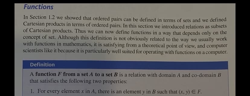 Functions
In Section 1.2 we showed that ordered pairs can be defined in terms of sets and we defined
Cartesian products in terms of ordered pairs. In this section we introduced relations as subsets
of Cartesian products. Thus we can now define functions in a way that depends only on the
concept of set. Although this definition is not obviously related to the way we usually work
with functions in mathematics, it is satisfying from a theoretical point of view, and computer
scientists like it because it is particularly well suited for operating with functions on a computer.
Definition
A function F from a set A to a set B is a relation with domain A and co-domain B
that satisfies the following two properties:
1. For every element x in A, there is an element y in B such that (x, y) E F.
