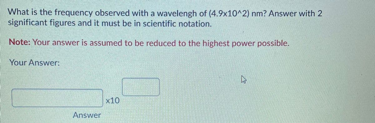 What is the frequency observed with a wavelengh of (4.9x10^2) nm? Answer with 2
significant figures and it must be in scientific notation.
Note: Your answer is assumed to be reduced to the highest power possible.
Your Answer:
x10
Answer
