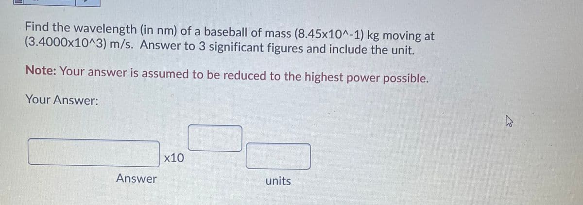 Find the wavelength (in nm) of a baseball of mass (8.45x10^-1) kg moving at
(3.4000x10^3) m/s. Answer to 3 significant figures and include the unit.
Note: Your answer is assumed to be reduced to the highest power possible.
Your Answer:
х10
Answer
units
