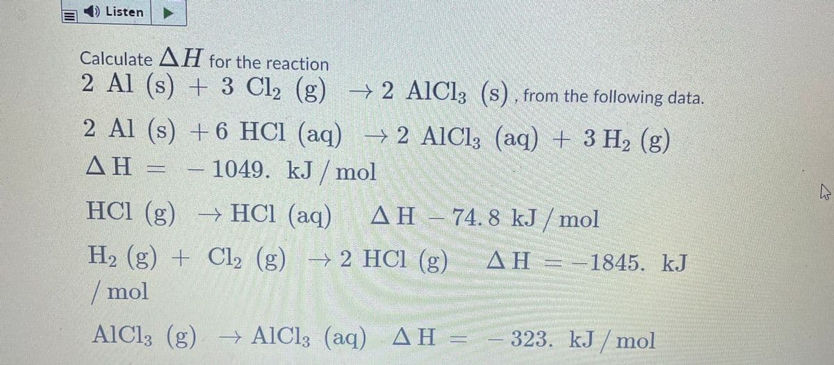 Listen
Calculate AH for the reaction
2 Al (s) + 3 Cl2 (g)
→ 2 AIC13 (s), from the following data.
2 Al (s) → 2 AICI3 (aq) + 3 H2 (g)
+ 6 HCl (aq)
ΔΗ-
-1049. kJ / mol
HCI (g)
→ HCl (aq)
AH - 74. 8 kJ / mol
|
H2 (g) + Cl2 (g) → 2 HCl (g)
AH = -1845. kJ
/mol
AlCl3 (g) → AlCl3 (aq) AH =
323. kJ / mol
