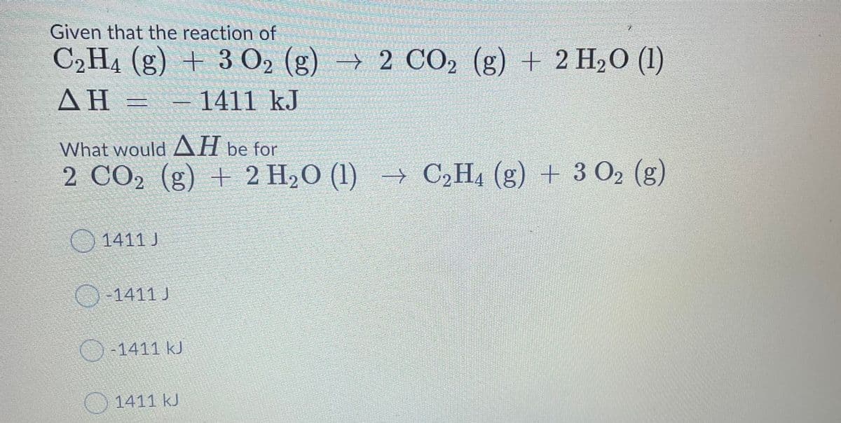 Given that the reaction of
C2H4 (g) + 3 O2 (g) → 2 CO2 (g) + 2 H2O (1)
AH =
- 1411 kJ
What would AH be for
2 CO2 (g) + 2 H2O (1) → C,H4 (g) + 3 O2 (g)
() 1411 J
-1411 J
O-1411 kJ
1411 kJ

