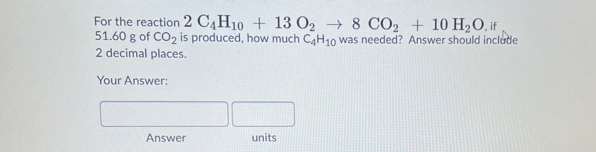 For the reaction 2 C4H10 + 13 O2 → 8 CO2 + 10 H2O, if
51.60 g of CO2 is produced, how much CH10 was needed? Answer should include
2 decimal places.
Your Answer:
Answer
units
