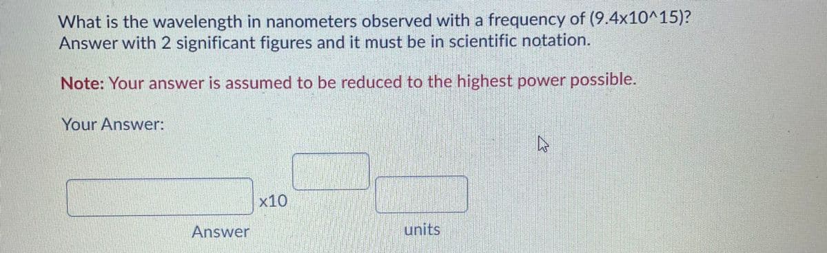 What is the wavelength in nanometers observed with a frequency of (9.4x10^15)?
Answer with 2 significant figures and it must be in scientific notation.
Note: Your answer is assumed to be reduced to the highest power possible.
Your Answer:
x10
Answer
units
