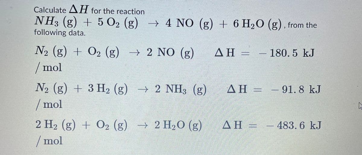 Calculate AH for the reaction
NH3 (g) + 5 O2 (g) → 4 NO (g) + 6 H2O (g), from the
following data.
N2 (g) + O2 (g) → 2 NO (g)
ΔΗ
- 180.5 kJ
/ mol
N2 (g) + 3 H2 (g) → 2 NH3 (g)
/mol
AH =
- 91. 8 kJ
2 H2 (g) + O2 (g) → 2 H20 (g)
AH
ΔΗ-
- 483. 6 kJ
/ mol
