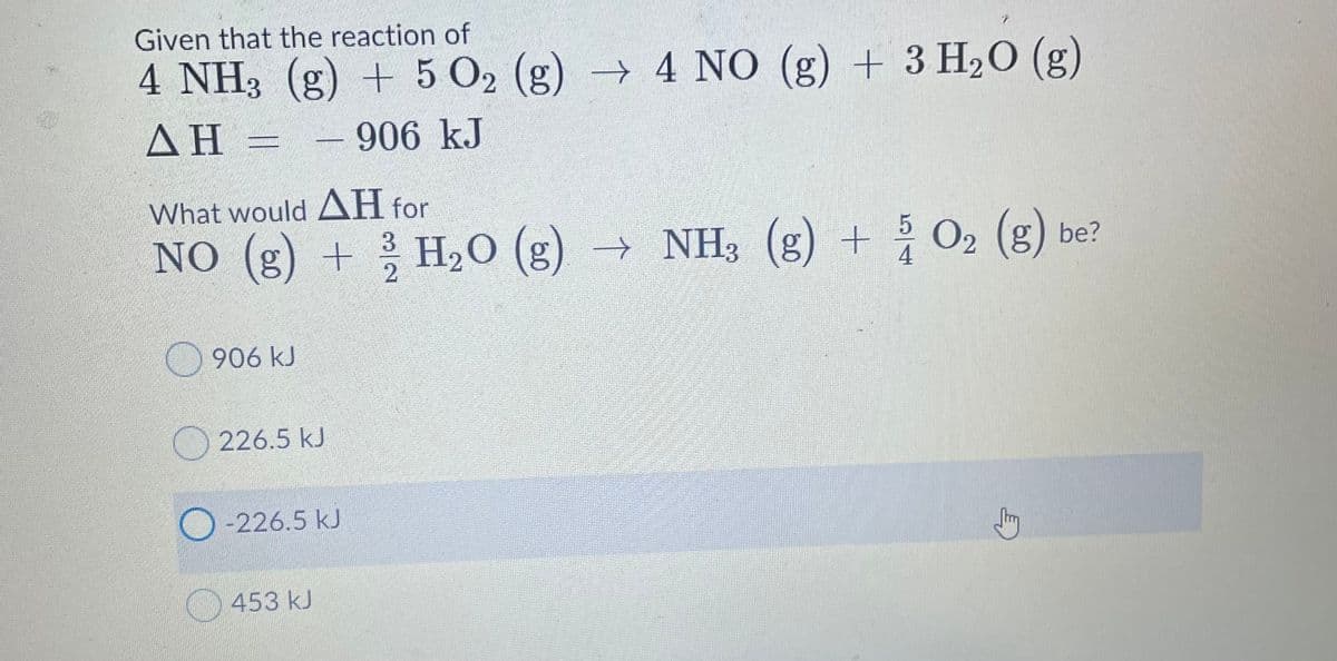 Given that the reaction of
4 NH3 (g) + 5 O2 (g) → 4 NO (g) + 3 H20 (g)
ΔΗ -
- 906 kJ
What would AH for
NO (g) + ? H20 (g) → NH3 (g) + O2 (g) be?
2.
906 kJ
226.5 kJ
-226.5kJ
453 kJ
