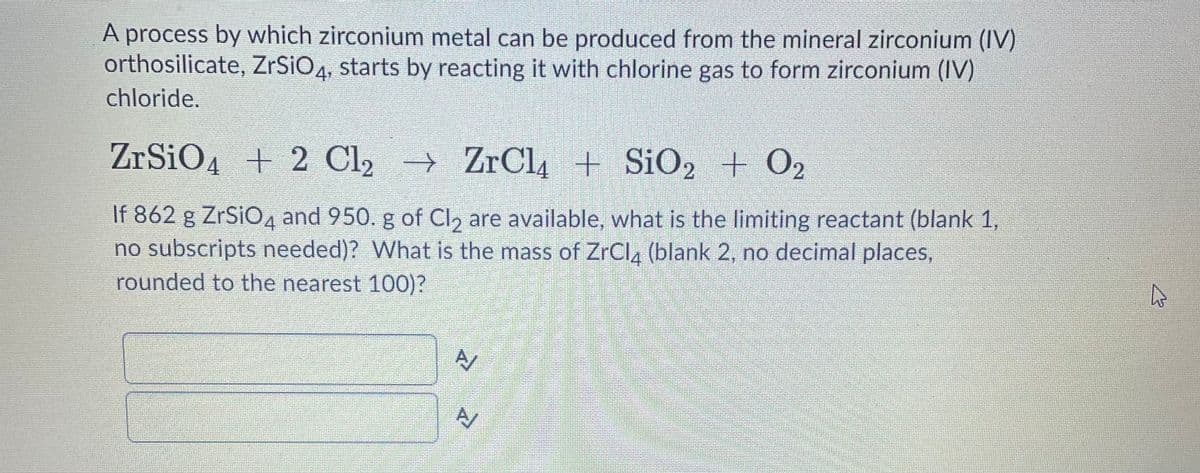 A process by which zirconium metal can be produced from the mineral zirconium (IV)
orthosilicate, ZrSiO4, starts by reacting it with chlorine gas to form zirconium (IV)
chloride.
ZrSiO4 + 2 Cl2 → ZrCl4 + SiO2 + O2
If 862 g ZrSiO4 and 950. g of CI, are available, what is the limiting reactant (blank 1,
no subscripts needed)? What is the mass of ZrCla (blank 2, no decimal places,
rounded to the nearest 100)?
