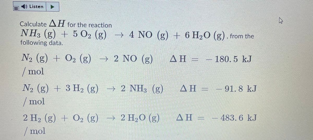 ) Listen
Calculate AH for the reaction
NH3 (g) + 5 O2 (g) → 4 NO (g) + 6 H20 (g) , from the
following data.
N2 (g) + O2 (g) → 2 NO (g)
/ mol
ΔΗ -
- 180.5 kJ
N2 (g) + 3 H2 (g)
/mol
→ 2 NH3 (g)
ΔΗ-
91.8 kJ
AH
2 H2 (g) + O2 (g) → 2 H2O (g)
/mol
483.6 kJ
