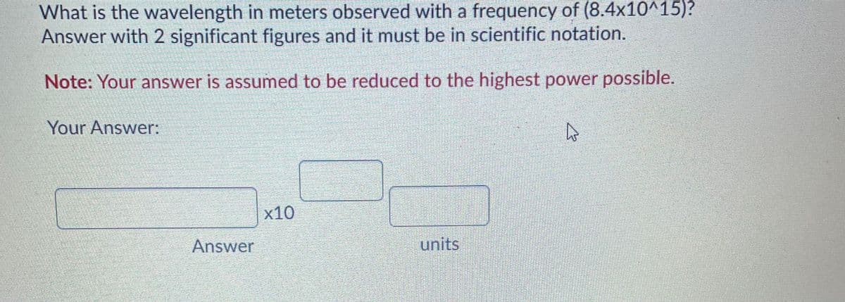 What is the wavelength in meters observed with a frequency of (8.4x10^15)?
Answer with 2 significant figures and it must be in scientific notation.
Note: Your answer is assumed to be reduced to the highest power possible.
Your Answer:
x10
Answer
units
