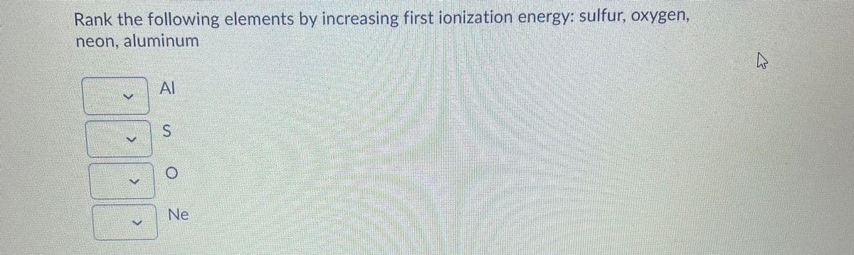 Rank the following elements by increasing first ionization energy: sulfur, oxygen,
neon, aluminum
Al
Ne
