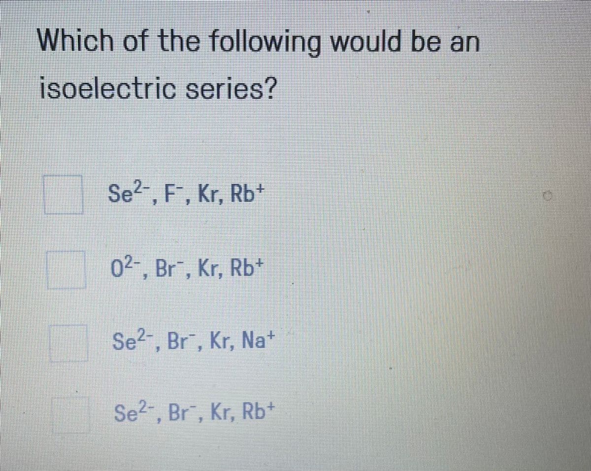 Which of the following would be an
isoelectric series?
Se2 , F, Kr, Rb*
02-, Br, Kr, Rb+
Se?", Br, Kr, Na*
Se?-, Br, Kr, Rb*
