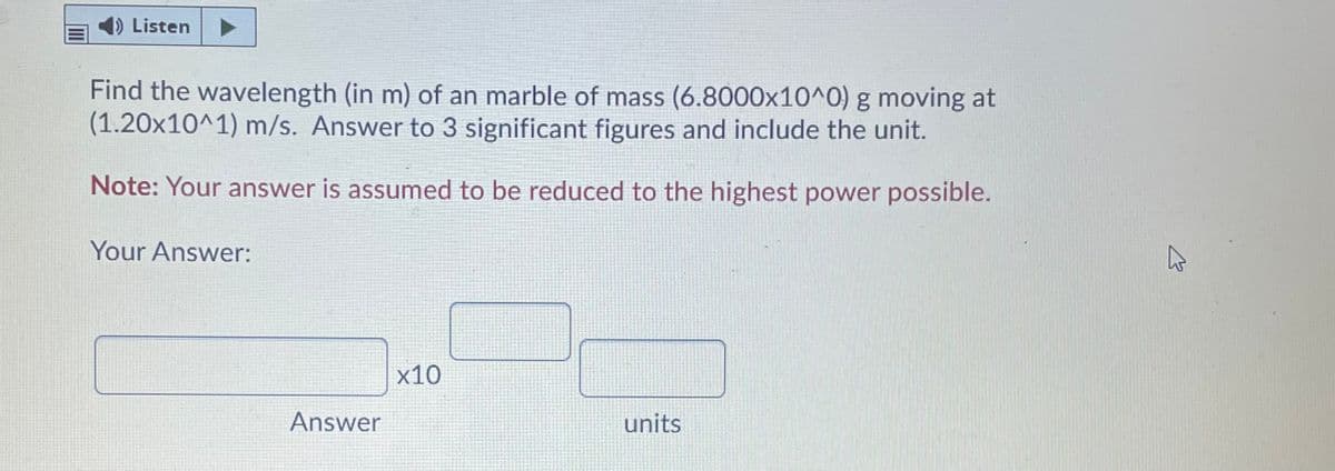 D Listen
Find the wavelength (in m) of an marble of mass (6.8000x10^0) g moving at
(1.20x10^1) m/s. Answer to 3 significant figures and include the unit.
Note: Your answer is assumed to be reduced to the highest power possible.
Your Answer:
x10
Answer
units
