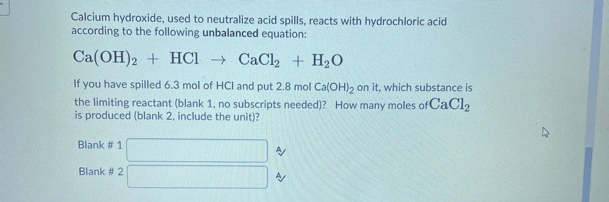 Calcium hydroxide, used to neutralize acid spills, reacts with hydrochloric acid
according to the following unbalanced equation:
Ca(OH)2 + HCl → CaCl + H20
If you have spilled 6.3 mol of HCl and put 2.8 mol Ca(OH), on it, which substance is
the limiting reactant (blank 1, no subscripts needed)? How many moles of CaCl2
is produced (blank 2, include the unit)?
Blank # 1
Blank # 2
