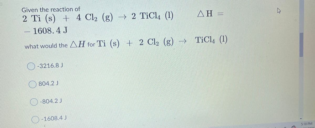Given the reaction of
2 Ti (s) + 4 Cl2 (g) → 2 TiCl, (1)
ΔΗ-
1608.4 J
what would the AH for Ti (s) + 2 Cl, (g)
TiCl, (1)
S.
-3216.8 J
804.2 J
-804.2 J
O-1608.4 J
5:18 PM

